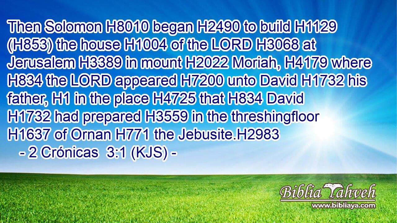 Then Solomon H8010 began H2490 to build H1129 (H853) the house H1004 of the LORD H3068 at Jerusalem H3389 in mount H2022 Moriah, H4179 where H834 the LORD appeared H7200 unto David H1732 his father, H1 in the place H4725 that H834 David H1732 had prepared H3559 in the threshingfloor H1637 of Ornan H771 the Jebusite.H2983