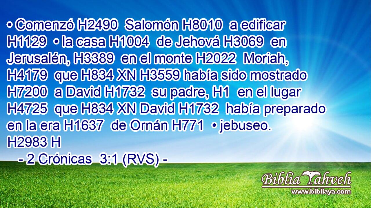 • Comenzó H2490  Salomón H8010  a edificar H1129  • la casa H1004  de Jehová H3069  en Jerusalén, H3389  en el monte H2022  Moriah, H4179  que H834 XN H3559 había sido mostrado H7200  a David H1732  su padre, H1  en el lugar H4725  que H834 XN David H1732  había preparado en la era H1637  de Ornán H771  • jebuseo. H2983 H 