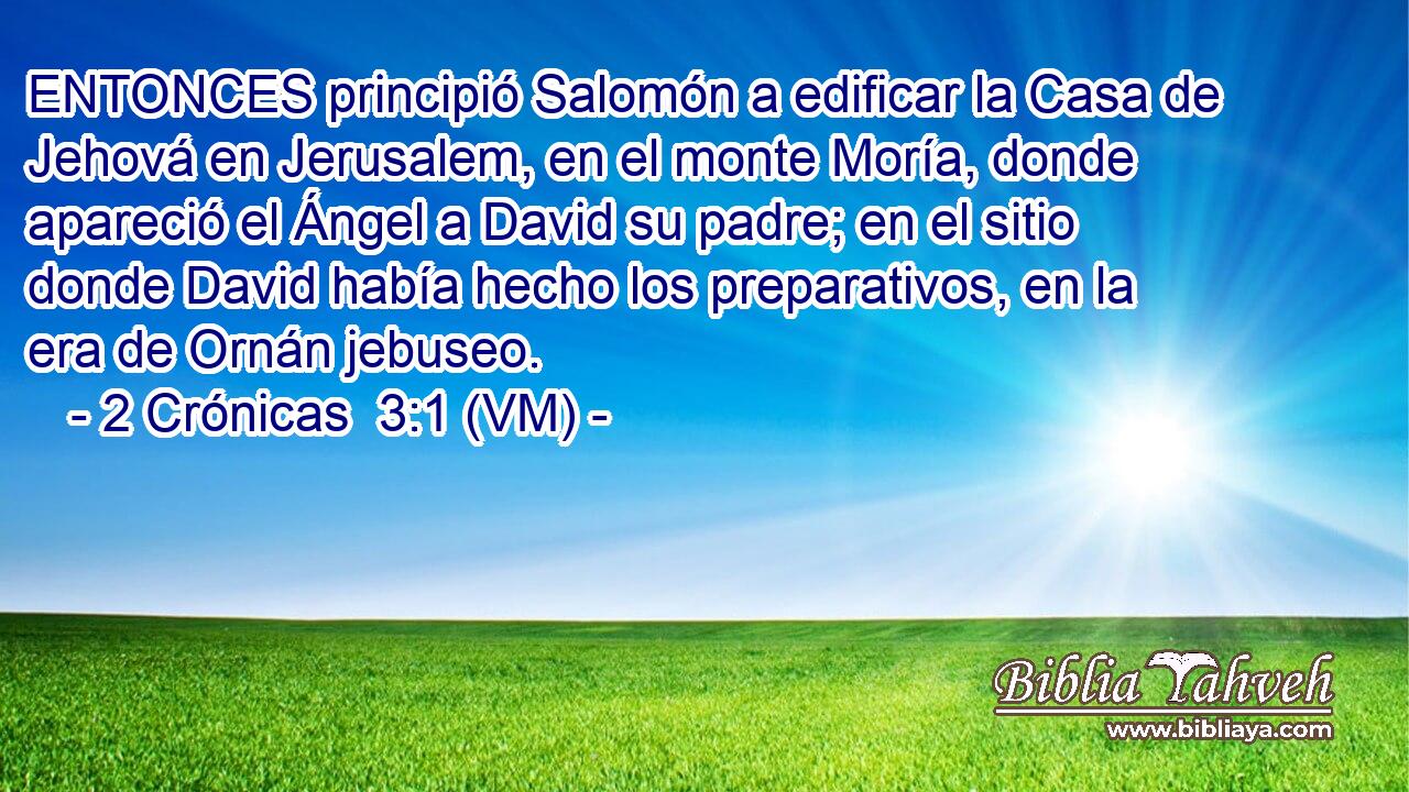  ENTONCES principió Salomón a edificar la Casa de Jehová en Jerusalem, en el monte Moría, donde apareció el Ángel a David su padre; en el sitio donde David había hecho los preparativos, en la era de Ornán jebuseo. 