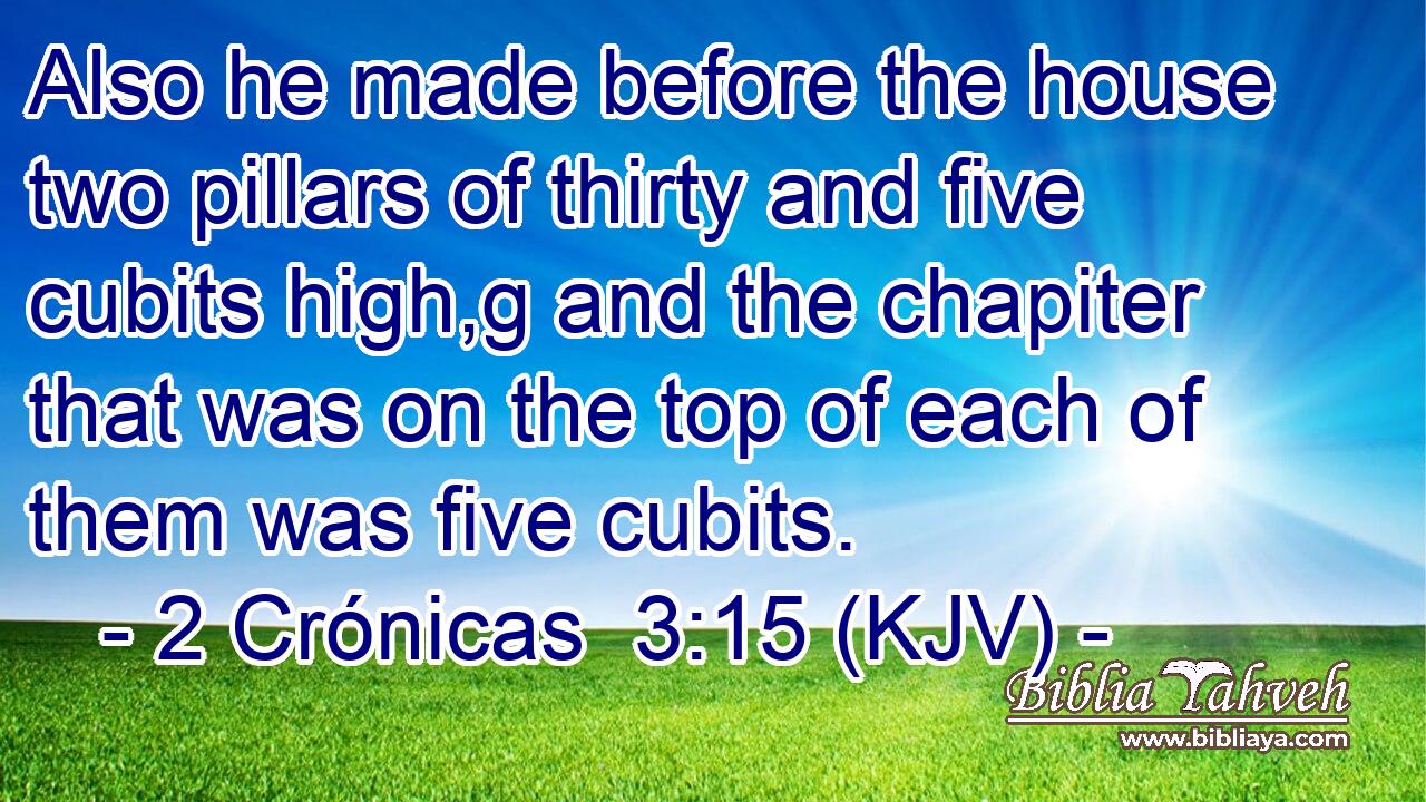 Also he made before the house two pillars of thirty and five cubits high,g and the chapiter that was on the top of each of them was five cubits.