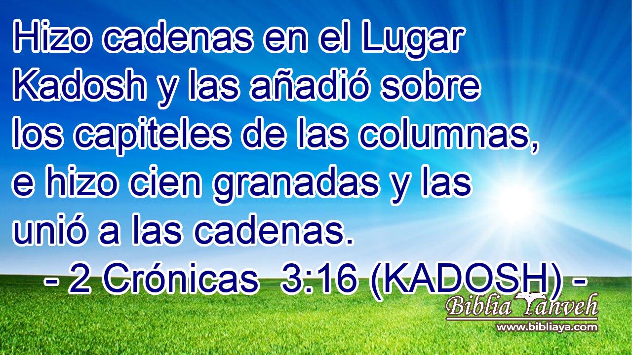  Hizo cadenas en el Lugar Kadosh y las añadió sobre los capiteles de las columnas, e hizo cien granadas y las unió a las cadenas. 