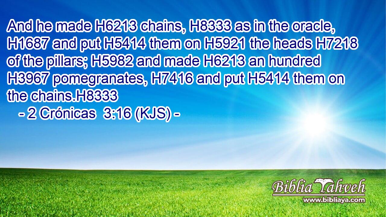 And he made H6213 chains, H8333 as in the oracle, H1687 and put H5414 them on H5921 the heads H7218 of the pillars; H5982 and made H6213 an hundred H3967 pomegranates, H7416 and put H5414 them on the chains.H8333