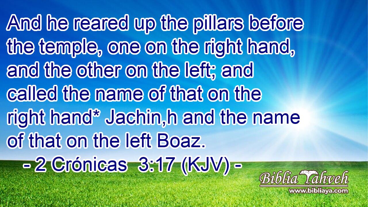 And he reared up the pillars before the temple, one on the right hand, and the other on the left; and called the name of that on the right hand* Jachin,h and the name of that on the left Boaz.