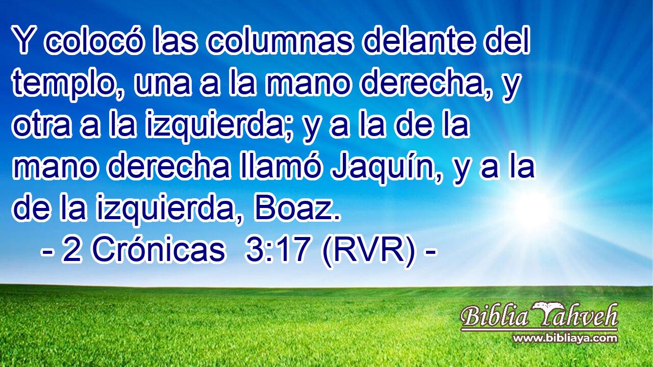Y colocó las columnas delante del templo, una a la mano derecha, y otra a la izquierda; y a la de la mano derecha llamó Jaquín, y a la de la izquierda, Boaz.