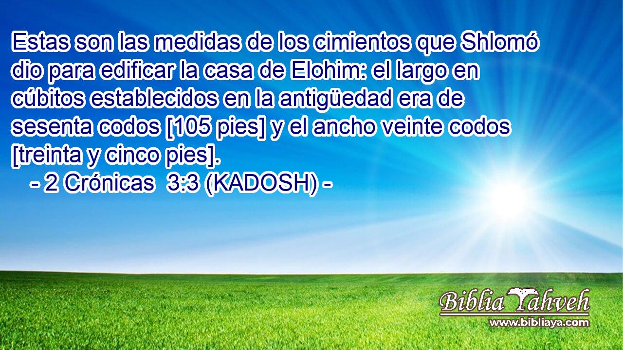  Estas son las medidas de los cimientos que Shlomó dio para edificar la casa de Elohim: el largo en cúbitos establecidos en la antigüedad era de sesenta codos [105 pies] y el ancho veinte codos [treinta y cinco pies]. 