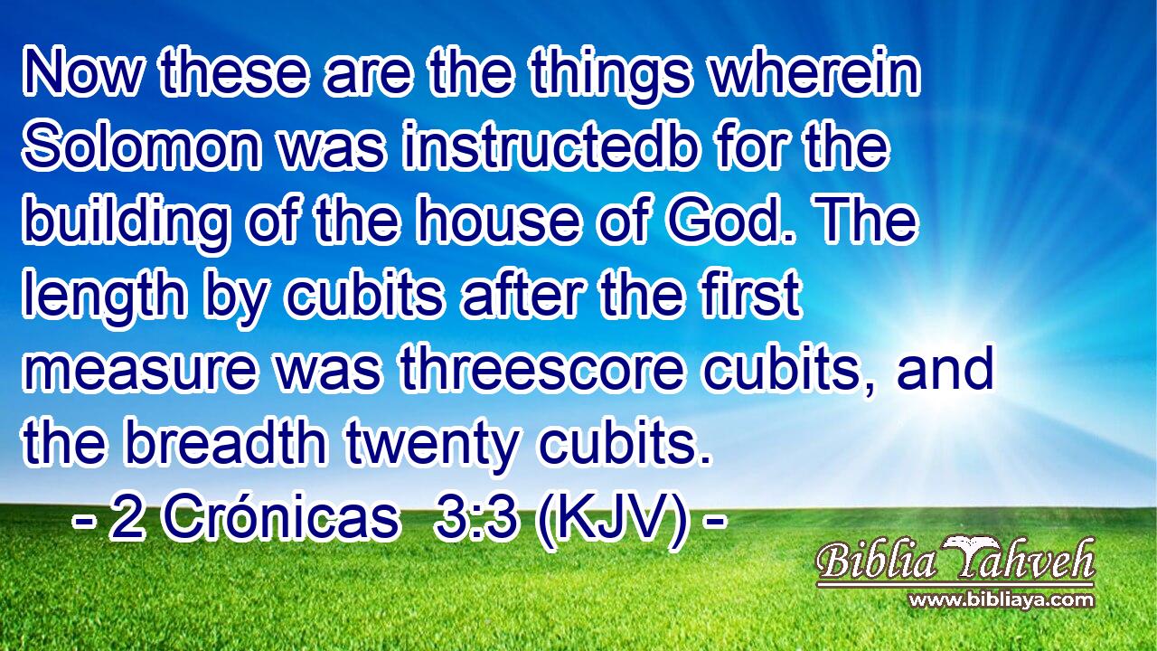 Now these are the things wherein Solomon was instructedb for the building of the house of God. The length by cubits after the first measure was threescore cubits, and the breadth twenty cubits.