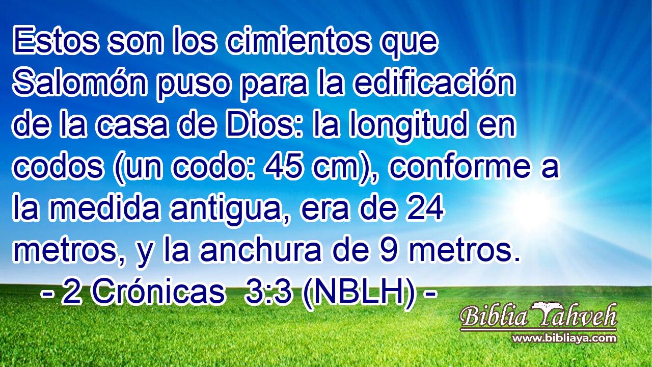  Estos son los cimientos que Salomón puso para la edificación de la casa de Dios: la longitud en codos (un codo: 45 cm), conforme a la medida antigua, era de 24 metros, y la anchura de 9 metros. 