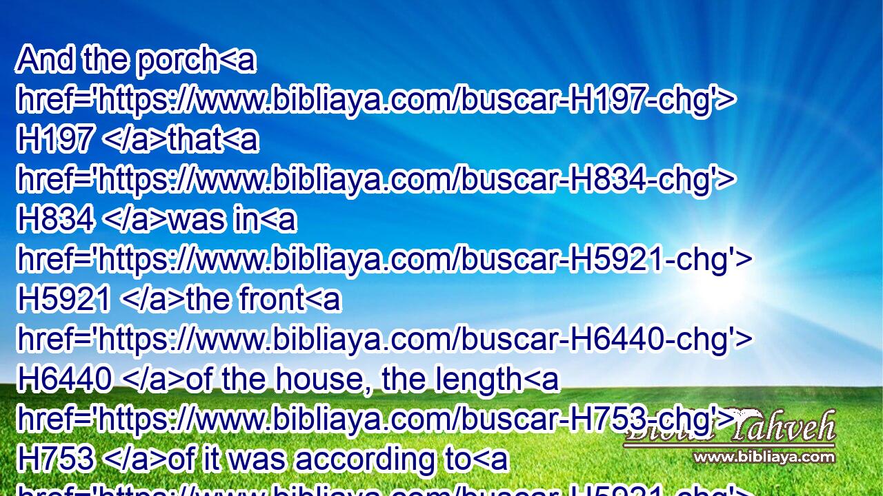 And the porch H197 that H834 was in H5921 the front H6440 of the house, the length H753 of it was according to H5921  H6440 the breadth H7341 of the house, H1004 twenty H6242 cubits, H520 and the height H1363 was an hundred H3967 and twenty: H6242 and he overlaid H6823 it within H4480  H6441 with pure H2889 gold.H2091