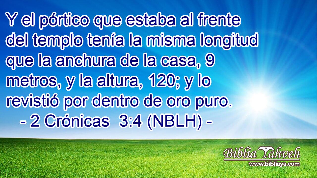  Y el pórtico que estaba al frente del templo tenía la misma longitud que la anchura de la casa, 9 metros, y la altura, 120; y lo revistió por dentro de oro puro. 