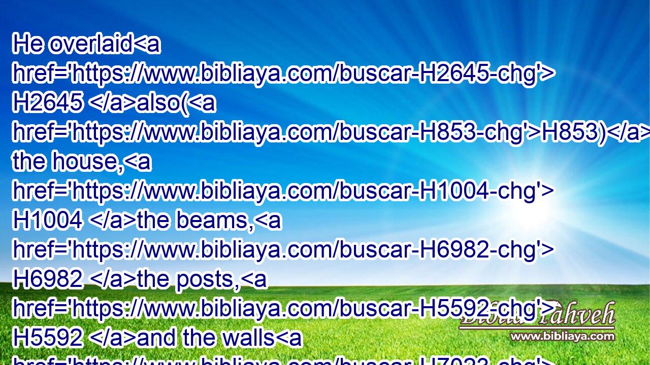 He overlaid H2645 also(H853) the house, H1004 the beams, H6982 the posts, H5592 and the walls H7023 thereof, and the doors H1817 thereof, with gold; H2091 and graved H6605 cherubims H3742 on H5921 the walls.H7023