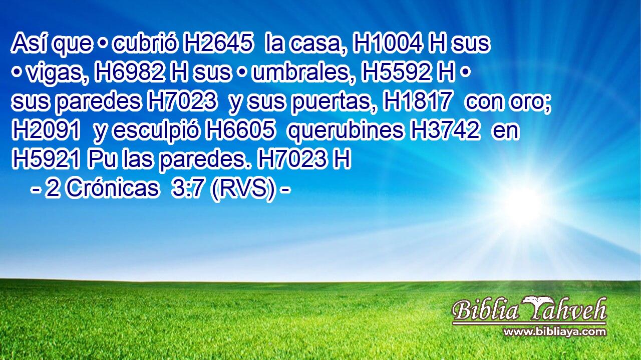 Así que • cubrió H2645  la casa, H1004 H sus • vigas, H6982 H sus • umbrales, H5592 H • sus paredes H7023  y sus puertas, H1817  con oro; H2091  y esculpió H6605  querubines H3742  en H5921 Pu las paredes. H7023 H 