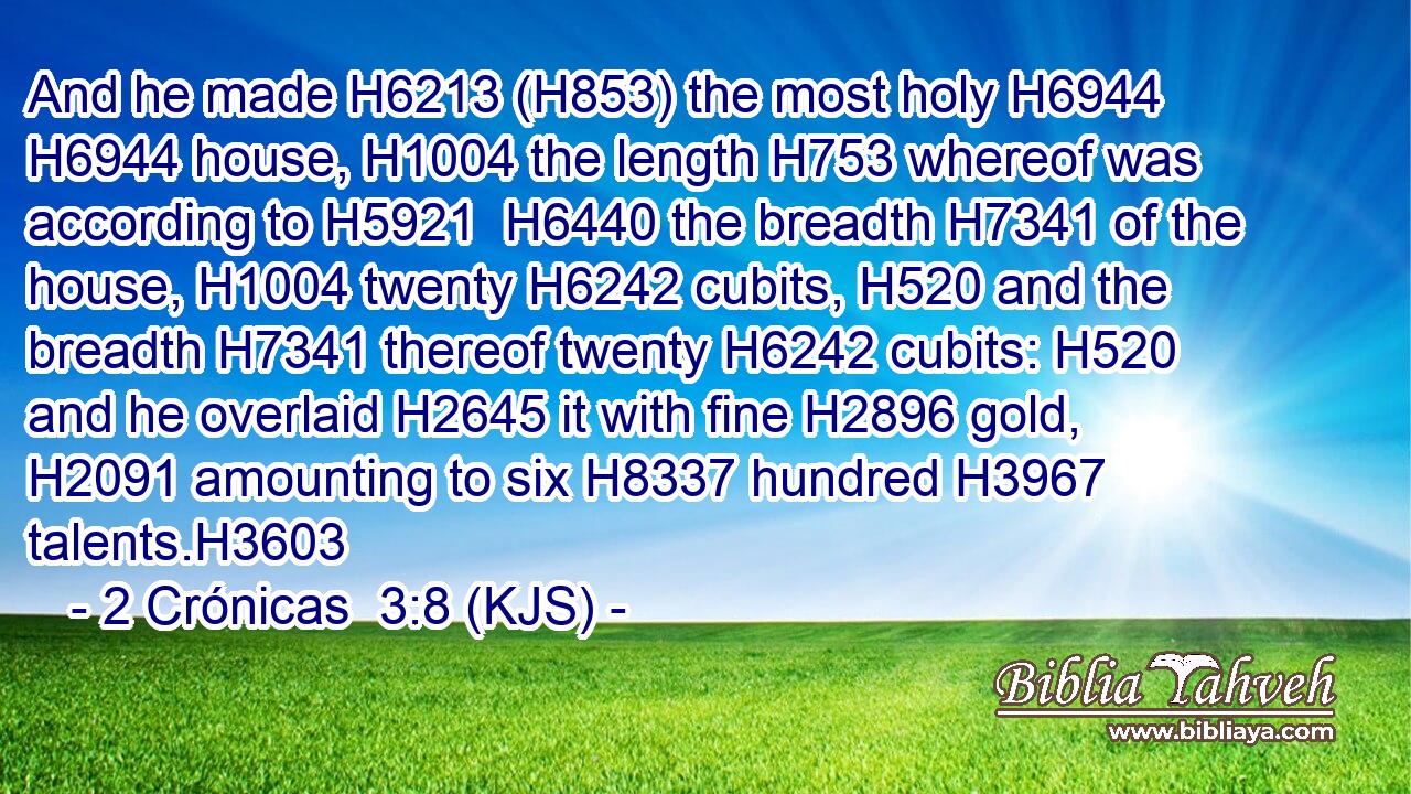 And he made H6213 (H853) the most holy H6944  H6944 house, H1004 the length H753 whereof was according to H5921  H6440 the breadth H7341 of the house, H1004 twenty H6242 cubits, H520 and the breadth H7341 thereof twenty H6242 cubits: H520 and he overlaid H2645 it with fine H2896 gold, H2091 amounting to six H8337 hundred H3967 talents.H3603