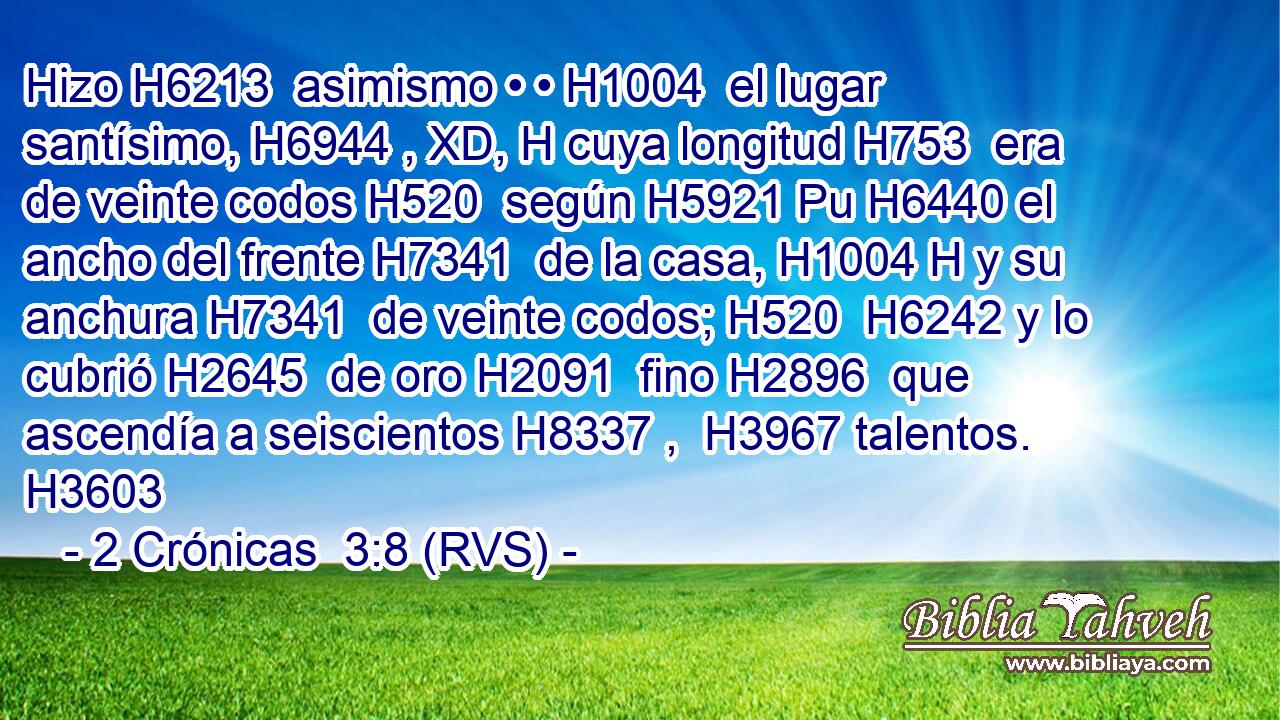 Hizo H6213  asimismo • • H1004  el lugar santísimo, H6944 , XD, H cuya longitud H753  era de veinte codos H520  según H5921 Pu H6440 el ancho del frente H7341  de la casa, H1004 H y su anchura H7341  de veinte codos; H520  H6242 y lo cubrió H2645  de oro H2091  fino H2896  que ascendía a seiscientos H8337 ,  H3967 talentos. H3603  