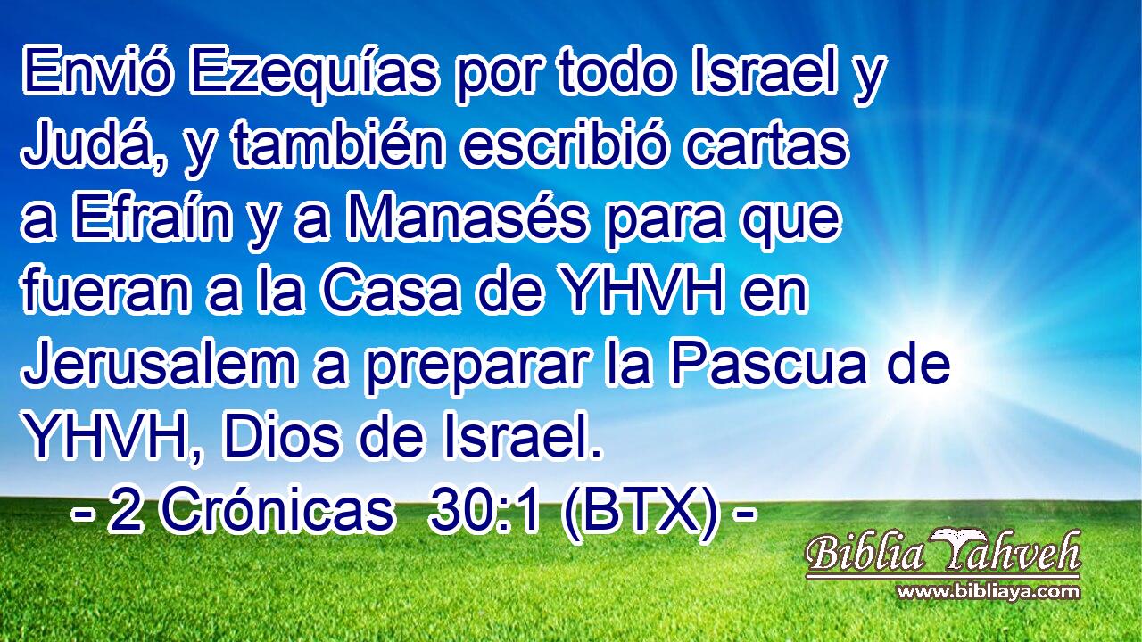 Envió Ezequías por todo Israel y Judá, y también escribió cartas a Efraín y a Manasés para que fueran a la Casa de YHVH en Jerusalem a preparar la Pascua de YHVH, Dios de Israel.