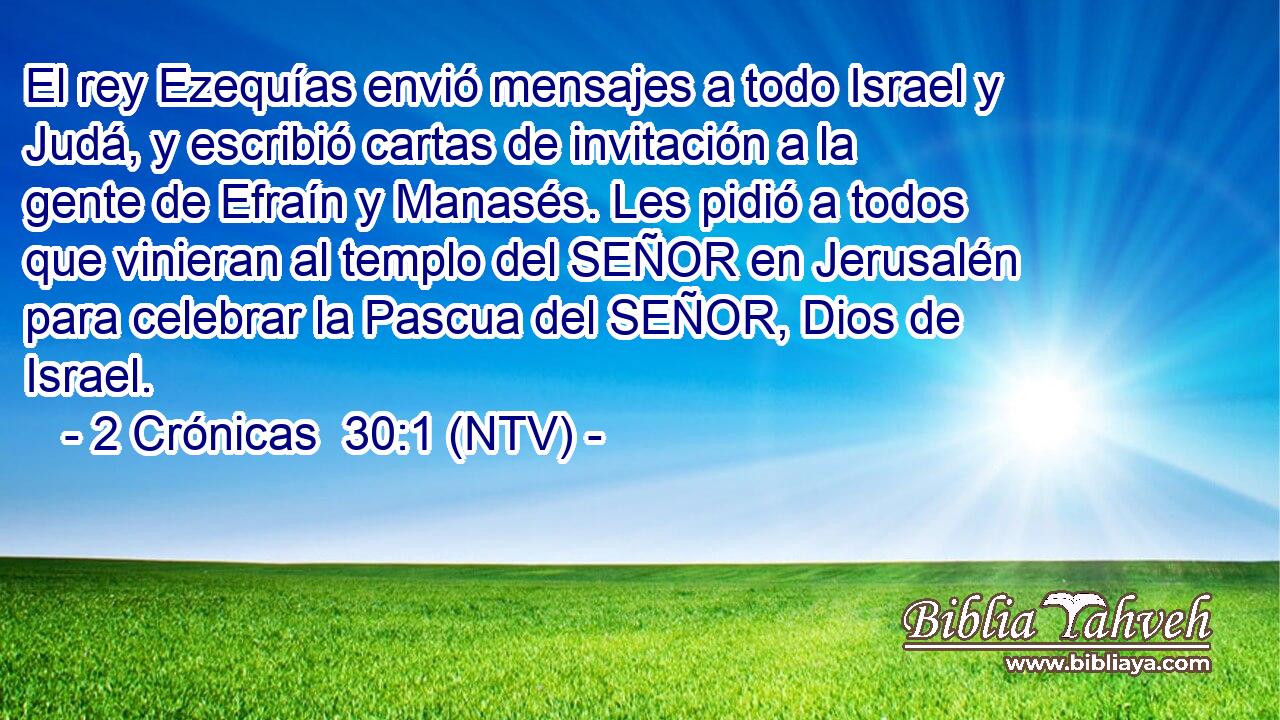 El rey Ezequías envió mensajes a todo Israel y Judá, y escribió cartas de invitación a la gente de Efraín y Manasés. Les pidió a todos que vinieran al templo del SEÑOR en Jerusalén para celebrar la Pascua del SEÑOR, Dios de Israel.