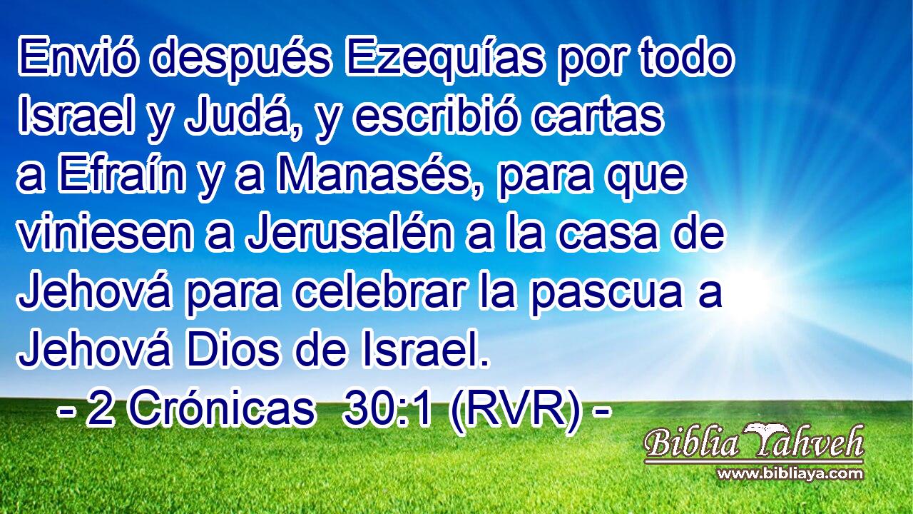 Envió después Ezequías por todo Israel y Judá, y escribió cartas a Efraín y a Manasés, para que viniesen a Jerusalén a la casa de Jehová para celebrar la pascua a Jehová Dios de Israel.