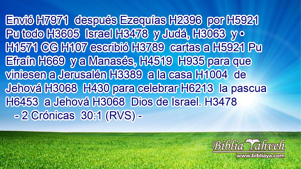 Envió H7971  después Ezequías H2396  por H5921 Pu todo H3605  Israel H3478  y Judá, H3063  y • H1571 CG H107 escribió H3789  cartas a H5921 Pu Efraín H669  y a Manasés, H4519  H935 para que viniesen a Jerusalén H3389  a la casa H1004  de Jehová H3068  H430 para celebrar H6213  la pascua H6453  a Jehová H3068  Dios de Israel. H3478  