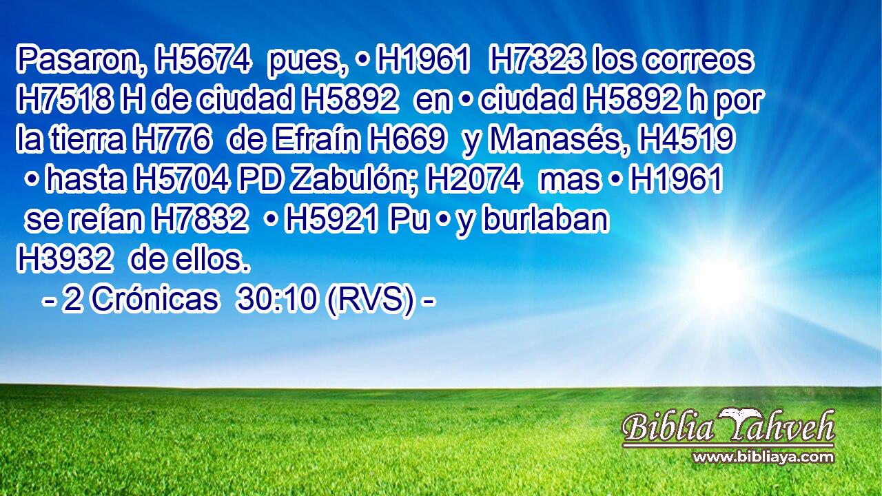 Pasaron, H5674  pues, • H1961  H7323 los correos H7518 H de ciudad H5892  en • ciudad H5892 h por la tierra H776  de Efraín H669  y Manasés, H4519  • hasta H5704 PD Zabulón; H2074  mas • H1961  se reían H7832  • H5921 Pu • y burlaban H3932  de ellos. 