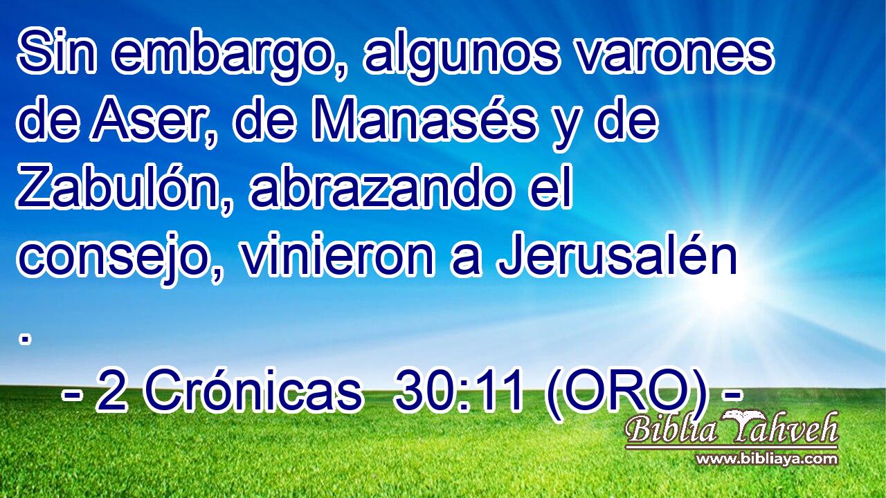  Sin embargo, algunos varones de Aser, de Manasés y de Zabulón, abrazando el consejo, vinieron a Jerusalén . 