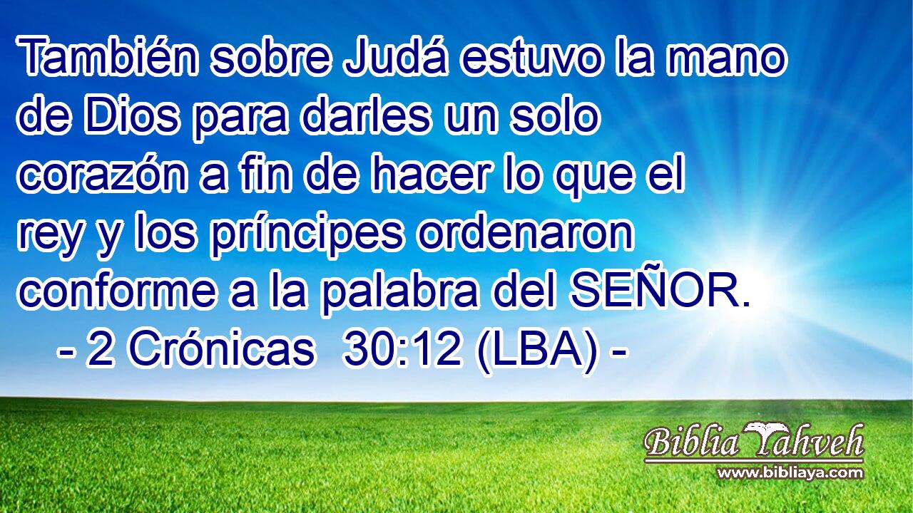 También sobre Judá estuvo la mano de Dios para darles un solo corazón a fin de hacer lo que el rey y los príncipes ordenaron conforme a la palabra del SEÑOR.