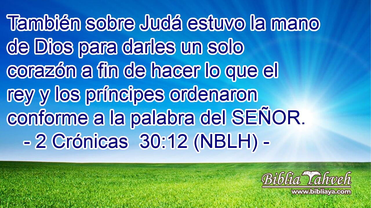  También sobre Judá estuvo la mano de Dios para darles un solo corazón a fin de hacer lo que el rey y los príncipes ordenaron conforme a la palabra del SEÑOR. 