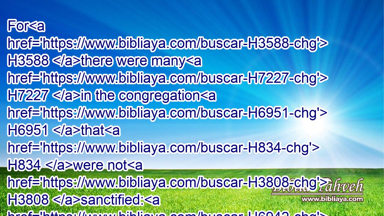 For H3588 there were many H7227 in the congregation H6951 that H834 were not H3808 sanctified: H6942 therefore the Levites H3881 had the charge of H5921 the killing H7821 of the passovers H6453 for every one H3605 that was not H3808 clean, H2889 to sanctify H6942 them unto the LORD.H3068