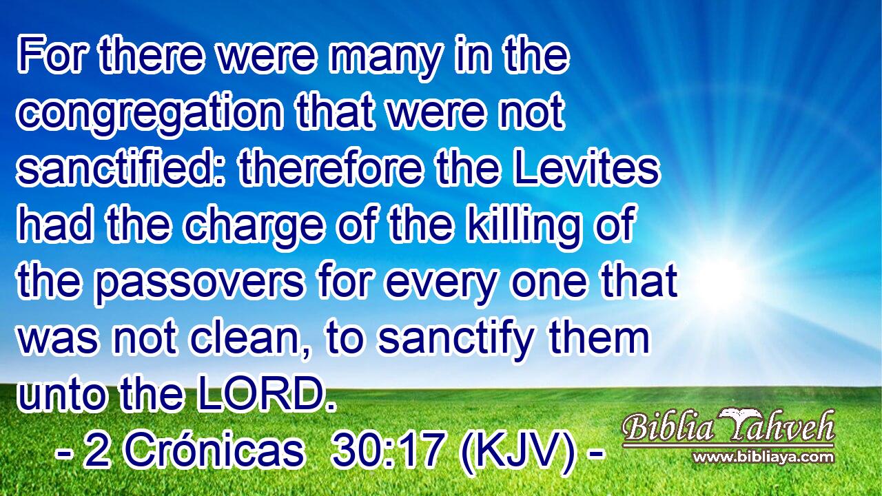 For there were many in the congregation that were not sanctified: therefore the Levites had the charge of the killing of the passovers for every one that was not clean, to sanctify them unto the LORD.