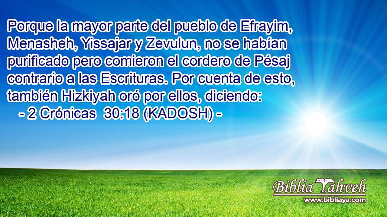  Porque la mayor parte del pueblo de Efrayim, Menasheh, Yissajar y Zevulun, no se habían purificado pero comieron el cordero de Pésaj contrario a las Escrituras. Por cuenta de esto, también Hizkiyah oró por ellos, diciendo: 