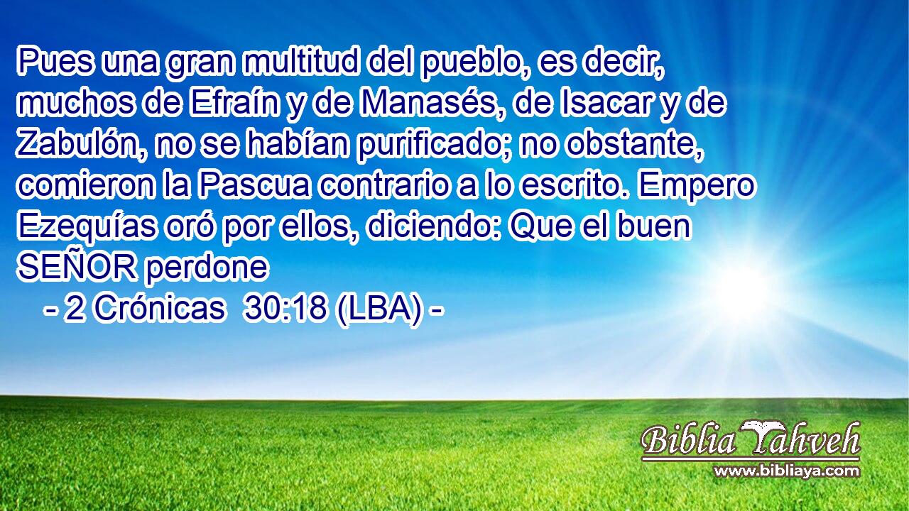 Pues una gran multitud del pueblo, es decir, muchos de Efraín y de Manasés, de Isacar y de Zabulón, no se habían purificado; no obstante, comieron la Pascua contrario a lo escrito. Empero Ezequías oró por ellos, diciendo: Que el buen SEÑOR perdone