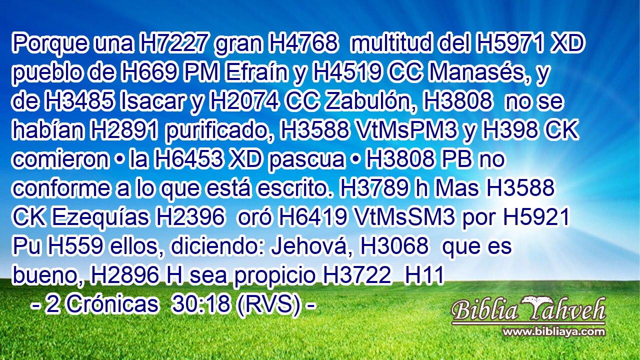 Porque una H7227 gran H4768  multitud del H5971 XD pueblo de H669 PM Efraín y H4519 CC Manasés, y de H3485 Isacar y H2074 CC Zabulón, H3808  no se habían H2891 purificado, H3588 VtMsPM3 y H398 CK comieron • la H6453 XD pascua • H3808 PB no conforme a lo que está escrito. H3789 h Mas H3588 CK Ezequías H2396  oró H6419 VtMsSM3 por H5921 Pu H559 ellos, diciendo: Jehová, H3068  que es bueno, H2896 H sea propicio H3722  H11