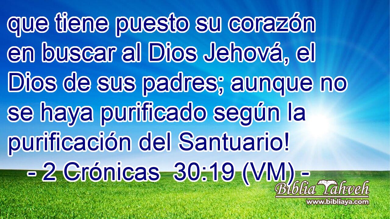  que tiene puesto su corazón en buscar al Dios Jehová, el Dios de sus padres; aunque no se haya purificado según la purificación del Santuario! 
