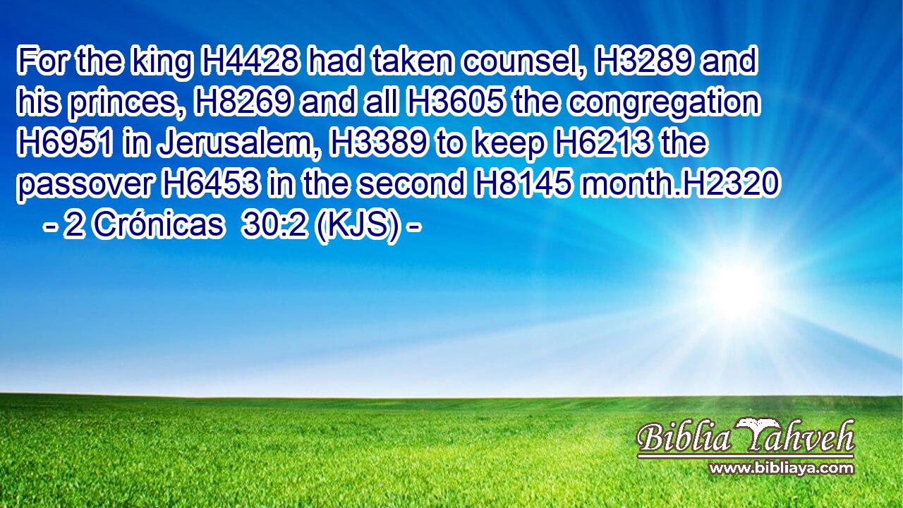For the king H4428 had taken counsel, H3289 and his princes, H8269 and all H3605 the congregation H6951 in Jerusalem, H3389 to keep H6213 the passover H6453 in the second H8145 month.H2320