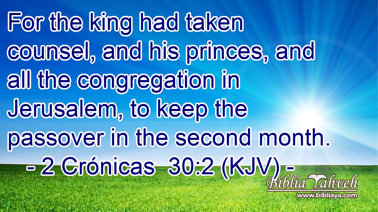 For the king had taken counsel, and his princes, and all the congregation in Jerusalem, to keep the passover in the second month.