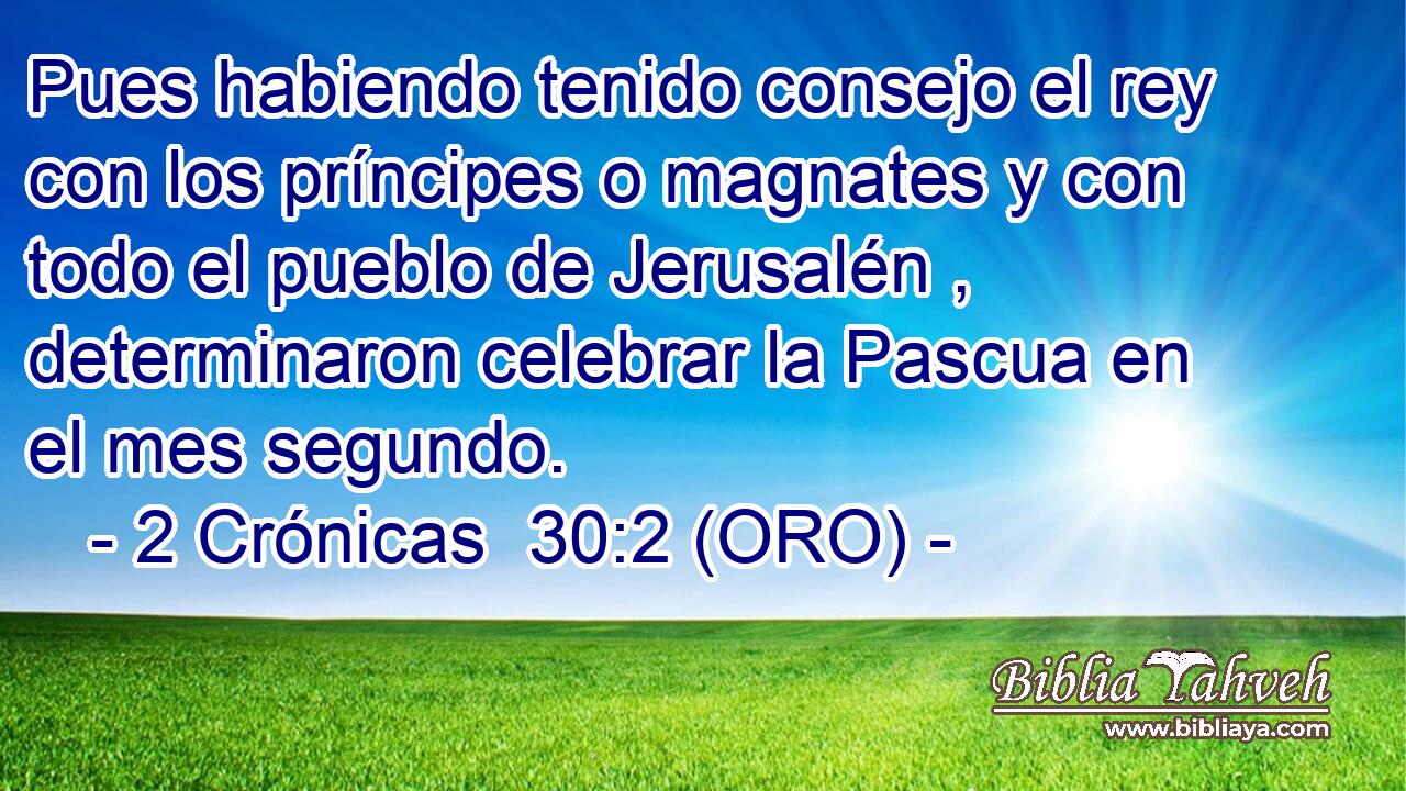  Pues habiendo tenido consejo el rey con los príncipes o magnates y con todo el pueblo de Jerusalén , determinaron celebrar la Pascua en el mes segundo. 