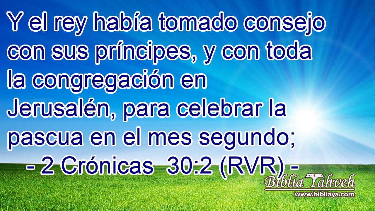 Y el rey había tomado consejo con sus príncipes, y con toda la congregación en Jerusalén, para celebrar la pascua en el mes segundo;