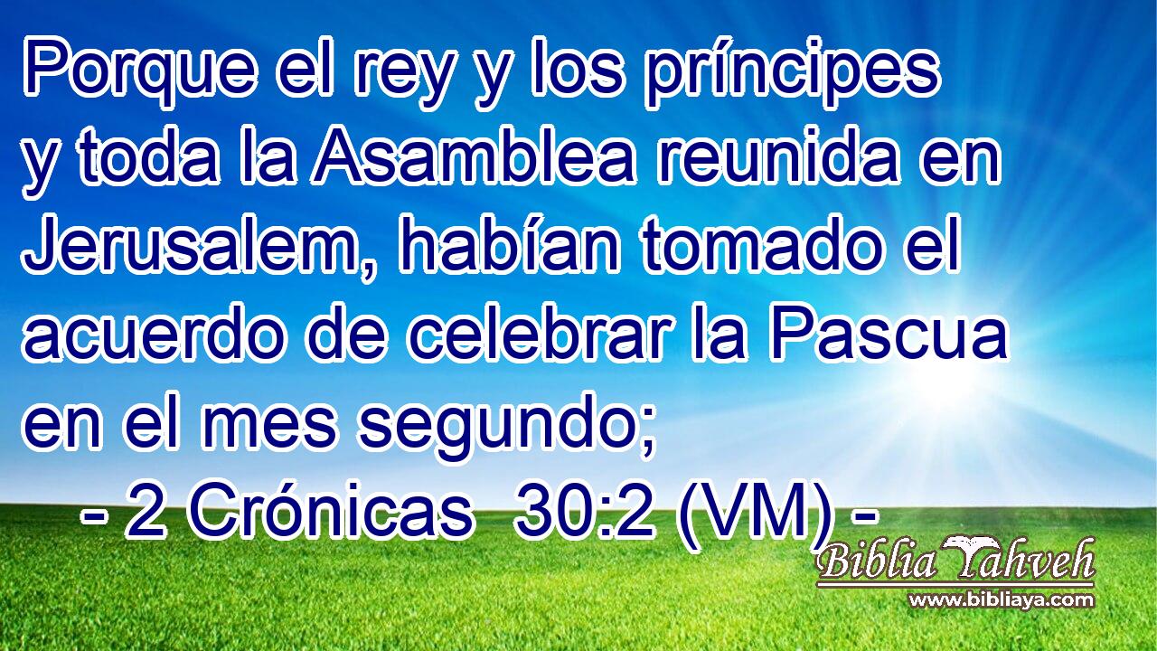  Porque el rey y los príncipes y toda la Asamblea reunida en Jerusalem, habían tomado el acuerdo de celebrar la Pascua en el mes segundo; 