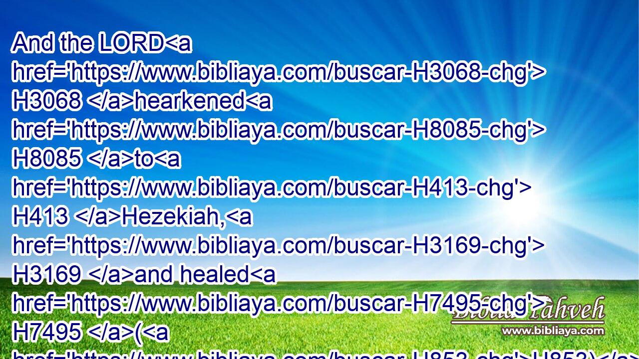 And the LORD H3068 hearkened H8085 to H413 Hezekiah, H3169 and healed H7495 (H853) the people.H5971