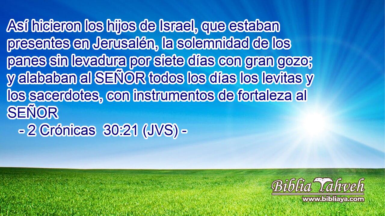 Así hicieron los hijos de Israel, que estaban presentes en Jerusalén, la solemnidad de los panes sin levadura por siete días con gran gozo; y alababan al SEÑOR todos los días los levitas y los sacerdotes, con instrumentos de fortaleza al SEÑOR