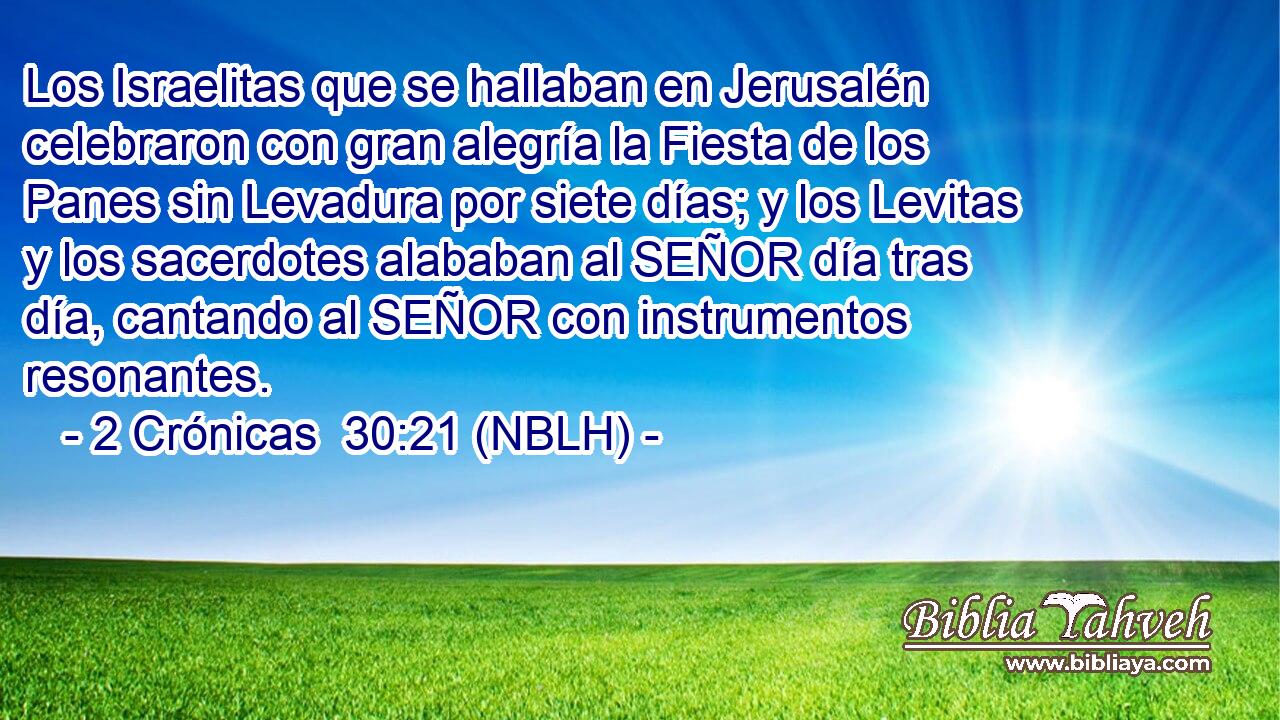  Los Israelitas que se hallaban en Jerusalén celebraron con gran alegría la Fiesta de los Panes sin Levadura por siete días; y los Levitas y los sacerdotes alababan al SEÑOR día tras día, cantando al SEÑOR con instrumentos resonantes. 