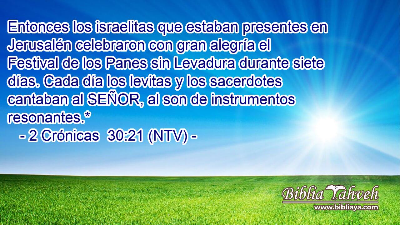 Entonces los israelitas que estaban presentes en Jerusalén celebraron con gran alegría el Festival de los Panes sin Levadura durante siete días. Cada día los levitas y los sacerdotes cantaban al SEÑOR, al son de instrumentos resonantes.*