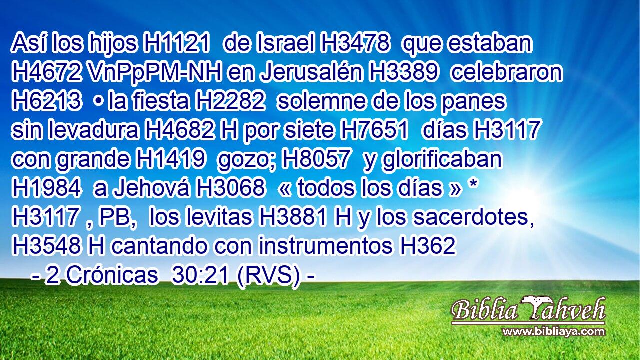 Así los hijos H1121  de Israel H3478  que estaban H4672 VnPpPM-NH en Jerusalén H3389  celebraron H6213  • la fiesta H2282  solemne de los panes sin levadura H4682 H por siete H7651  días H3117  con grande H1419  gozo; H8057  y glorificaban H1984  a Jehová H3068  « todos los días » * H3117 , PB,  los levitas H3881 H y los sacerdotes, H3548 H cantando con instrumentos H362