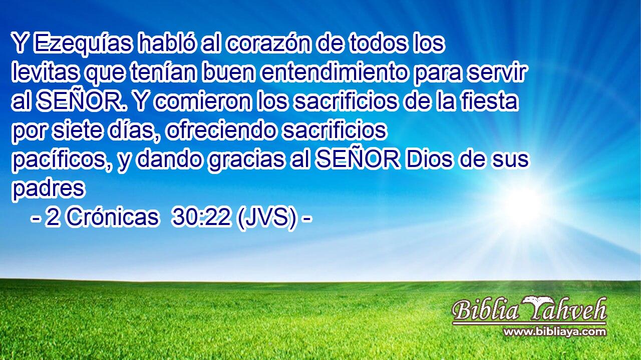 Y Ezequías habló al corazón de todos los levitas que tenían buen entendimiento para servir al SEÑOR. Y comieron los sacrificios de la fiesta por siete días, ofreciendo sacrificios pacíficos, y dando gracias al SEÑOR Dios de sus padres