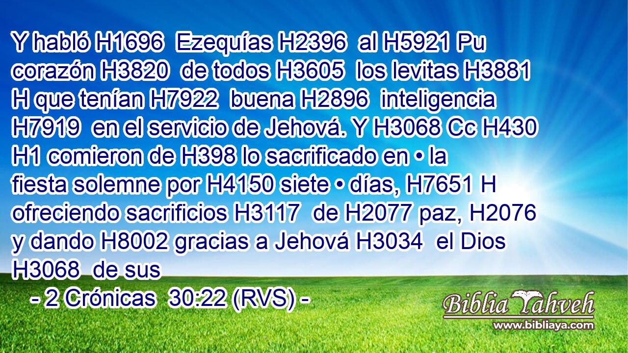 Y habló H1696  Ezequías H2396  al H5921 Pu corazón H3820  de todos H3605  los levitas H3881 H que tenían H7922  buena H2896  inteligencia H7919  en el servicio de Jehová. Y H3068 Cc H430 H1 comieron de H398 lo sacrificado en • la fiesta solemne por H4150 siete • días, H7651 H ofreciendo sacrificios H3117  de H2077 paz, H2076  y dando H8002 gracias a Jehová H3034  el Dios H3068  de sus 