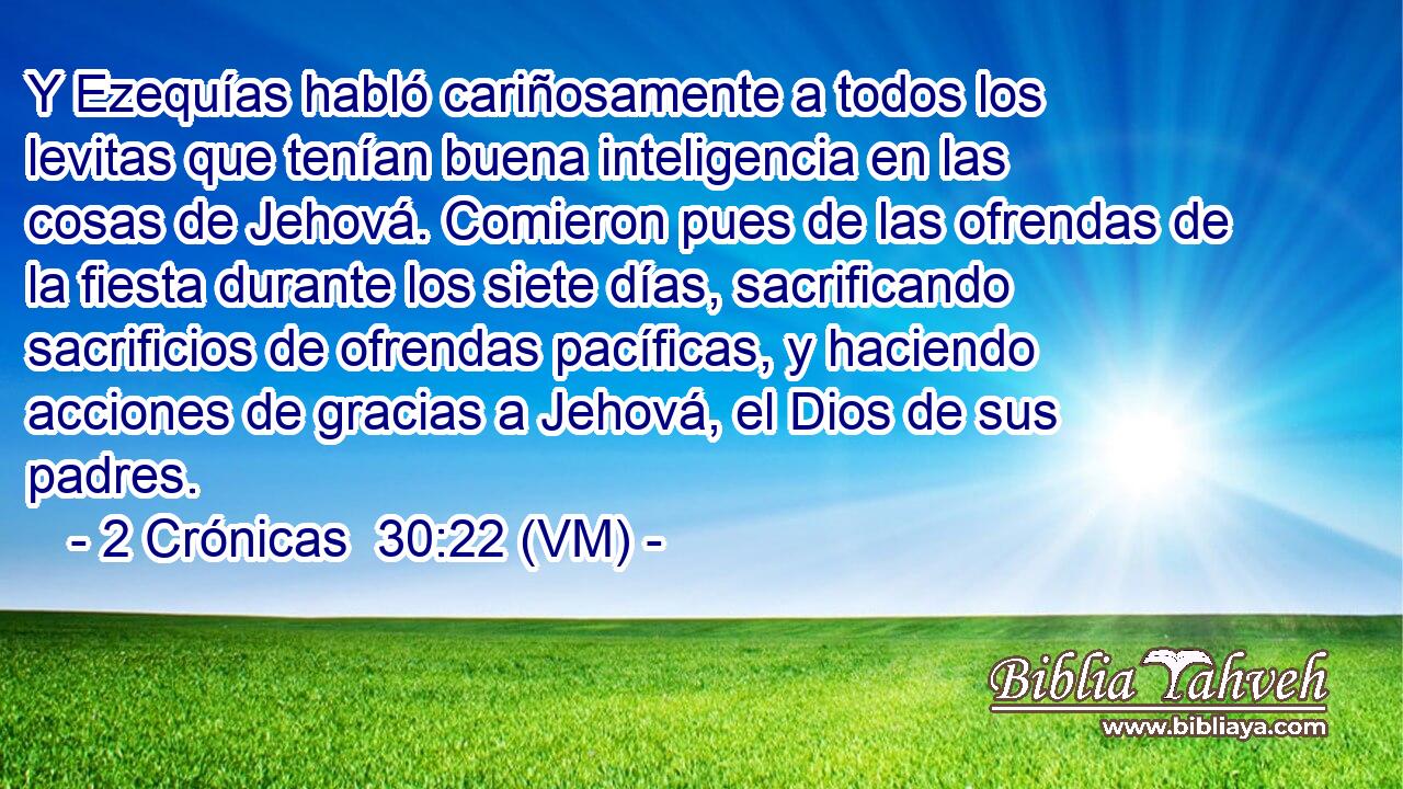  Y Ezequías habló cariñosamente a todos los levitas que tenían buena inteligencia en las cosas de Jehová. Comieron pues de las ofrendas de la fiesta durante los siete días, sacrificando sacrificios de ofrendas pacíficas, y haciendo acciones de gracias a Jehová, el Dios de sus padres. 