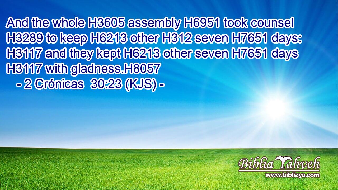 And the whole H3605 assembly H6951 took counsel H3289 to keep H6213 other H312 seven H7651 days: H3117 and they kept H6213 other seven H7651 days H3117 with gladness.H8057