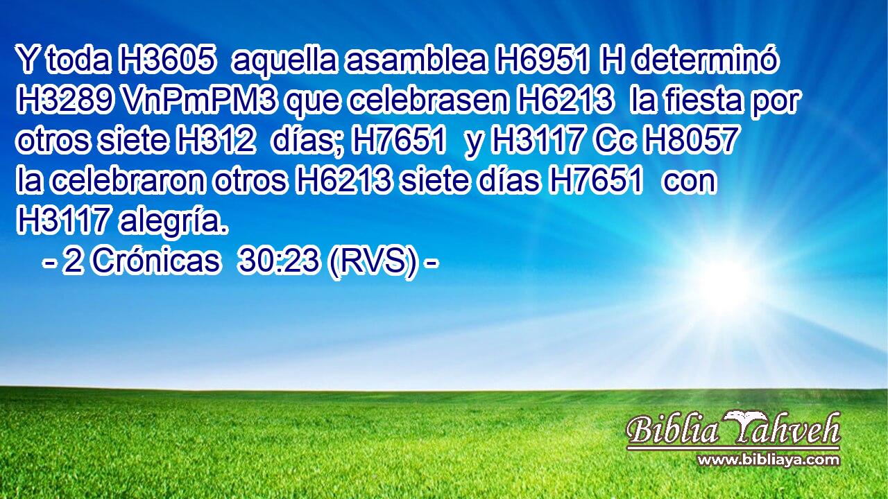 Y toda H3605  aquella asamblea H6951 H determinó H3289 VnPmPM3 que celebrasen H6213  la fiesta por otros siete H312  días; H7651  y H3117 Cc H8057 la celebraron otros H6213 siete días H7651  con H3117 alegría. 