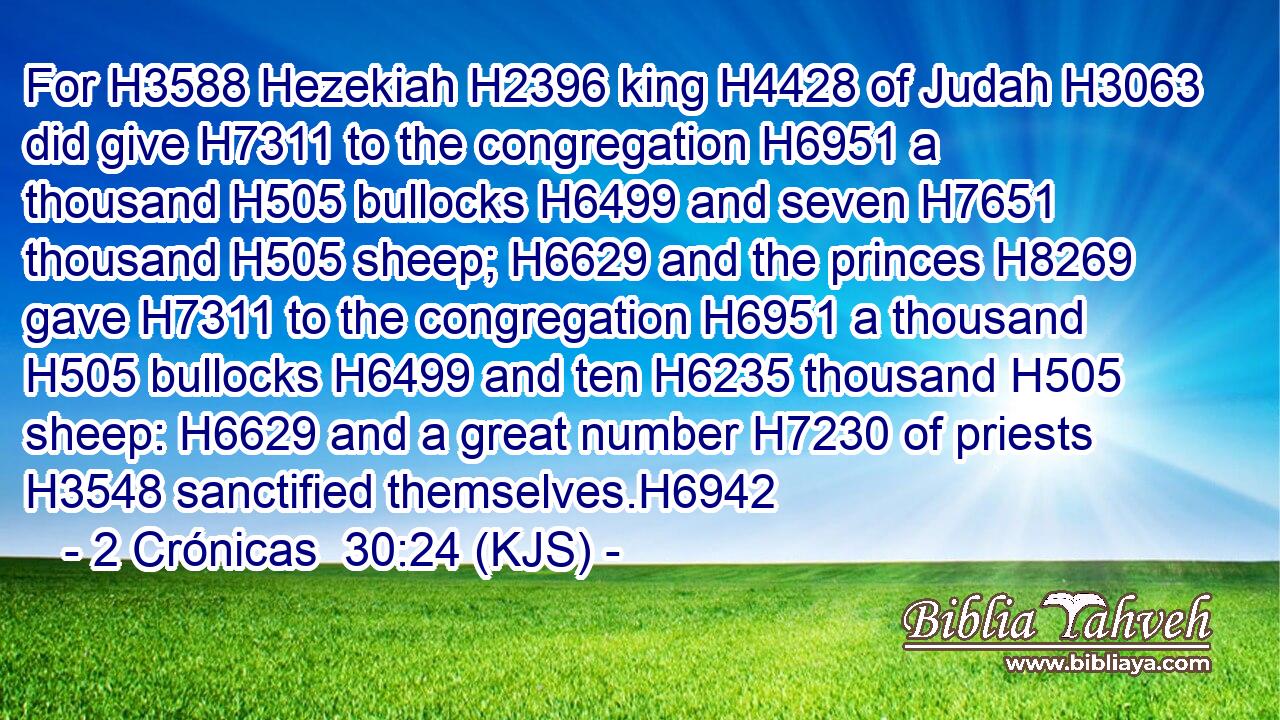 For H3588 Hezekiah H2396 king H4428 of Judah H3063 did give H7311 to the congregation H6951 a thousand H505 bullocks H6499 and seven H7651 thousand H505 sheep; H6629 and the princes H8269 gave H7311 to the congregation H6951 a thousand H505 bullocks H6499 and ten H6235 thousand H505 sheep: H6629 and a great number H7230 of priests H3548 sanctified themselves.H6942