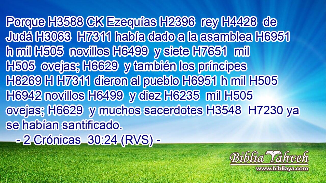 Porque H3588 CK Ezequías H2396  rey H4428  de Judá H3063  H7311 había dado a la asamblea H6951 h mil H505  novillos H6499  y siete H7651  mil H505  ovejas; H6629  y también los príncipes H8269 H H7311 dieron al pueblo H6951 h mil H505  H6942 novillos H6499  y diez H6235  mil H505  ovejas; H6629  y muchos sacerdotes H3548  H7230 ya se habían santificado. 