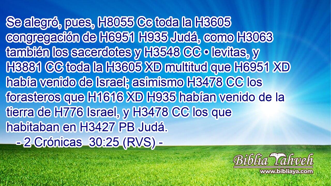 Se alegró, pues, H8055 Cc toda la H3605 congregación de H6951 H935 Judá, como H3063 también los sacerdotes y H3548 CC • levitas, y H3881 CC toda la H3605 XD multitud que H6951 XD había venido de Israel; asimismo H3478 CC los forasteros que H1616 XD H935 habían venido de la tierra de H776 Israel, y H3478 CC los que habitaban en H3427 PB Judá. 
