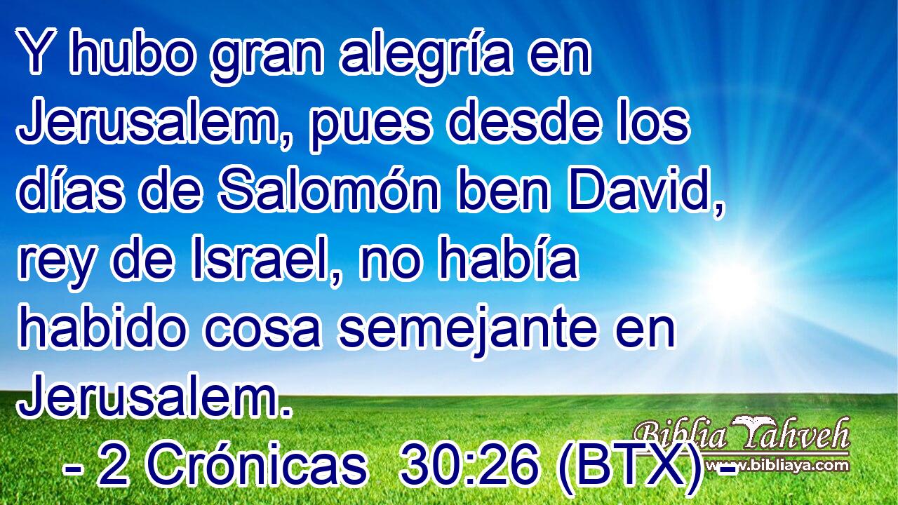 Y hubo gran alegría en Jerusalem, pues desde los días de Salomón ben David, rey de Israel, no había habido cosa semejante en Jerusalem.
